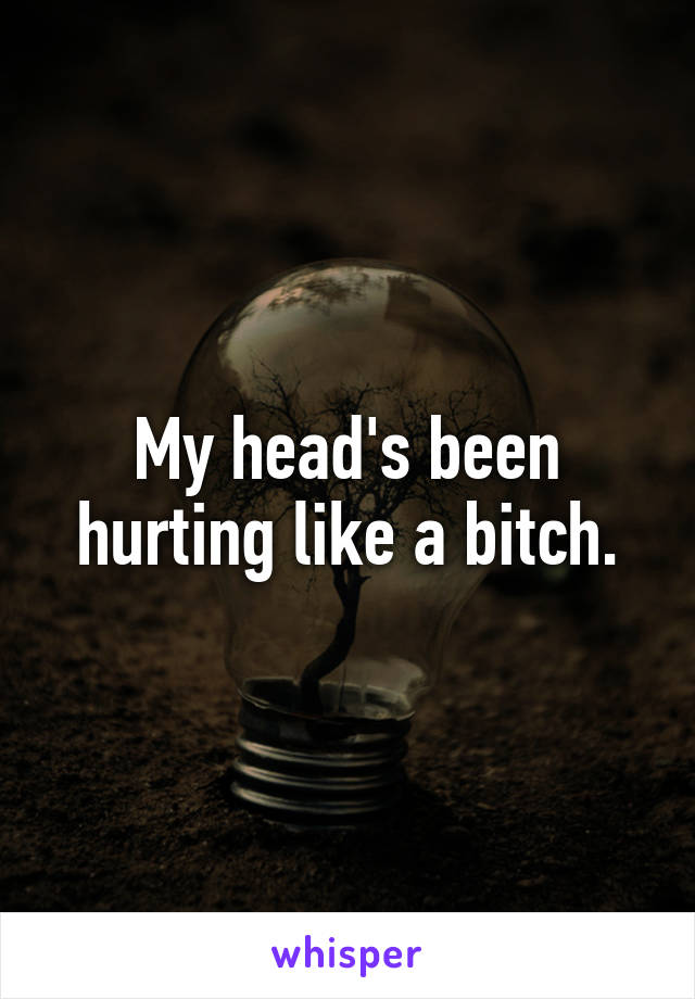 My head's been hurting like a bitch.