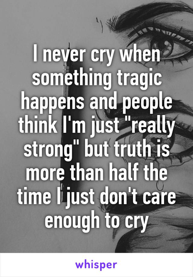 I never cry when something tragic happens and people think I'm just "really strong" but truth is more than half the time I just don't care enough to cry