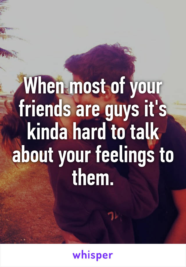 When most of your friends are guys it's kinda hard to talk about your feelings to them.