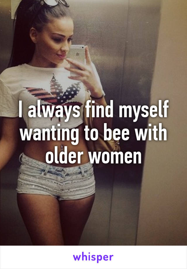 I always find myself wanting to bee with older women