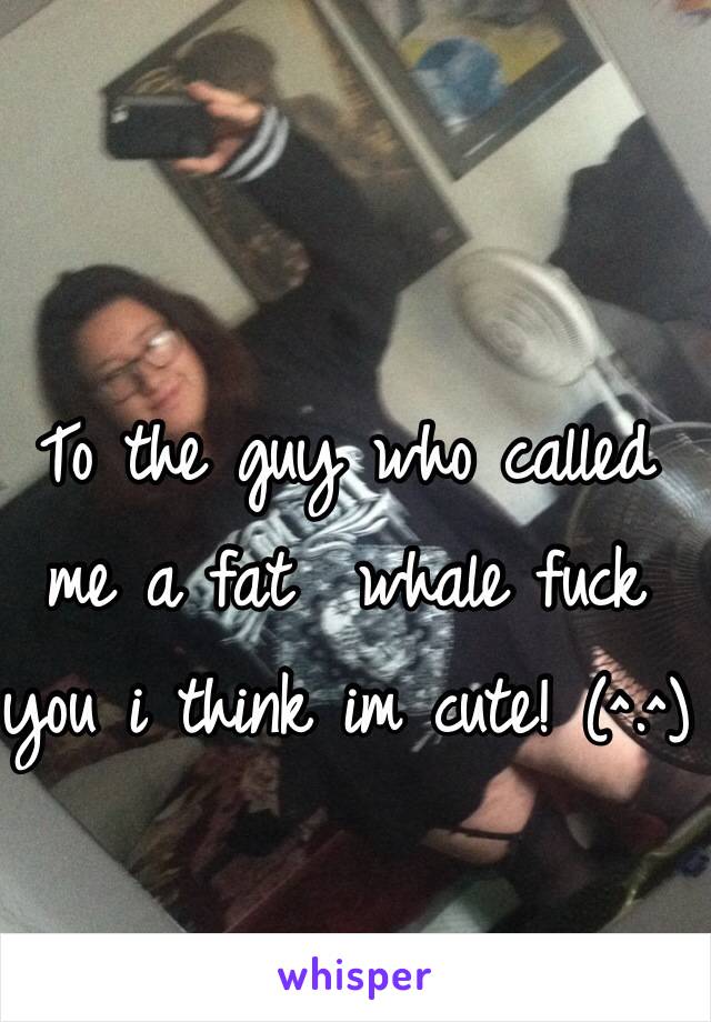 To the guy who called me a fat  whale fuck you i think im cute! (^.^)