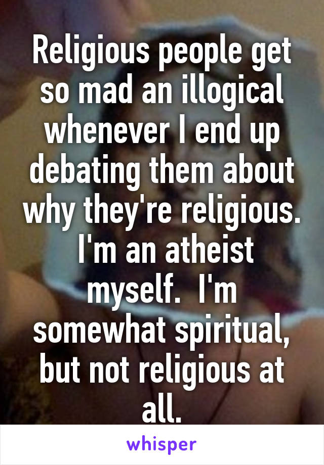 Religious people get so mad an illogical whenever I end up debating them about why they're religious.  I'm an atheist myself.  I'm somewhat spiritual, but not religious at all.