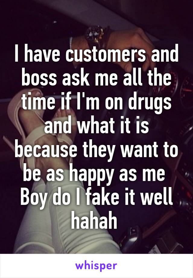 I have customers and boss ask me all the time if I'm on drugs and what it is because they want to be as happy as me 
Boy do I fake it well hahah 