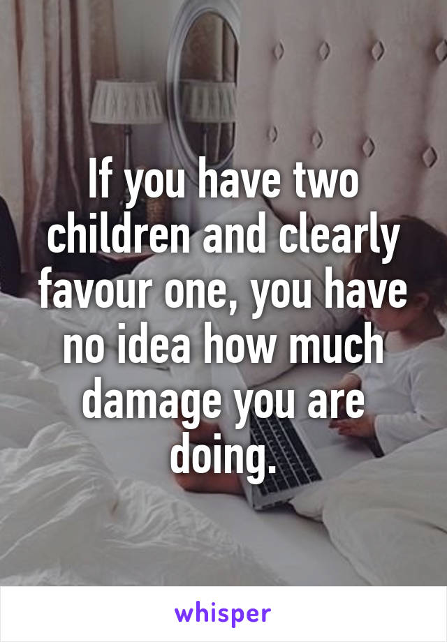 If you have two children and clearly favour one, you have no idea how much damage you are doing.