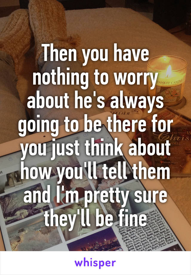 Then you have nothing to worry about he's always going to be there for you just think about how you'll tell them and I'm pretty sure they'll be fine