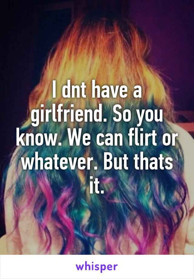 I dnt have a girlfriend. So you know. We can flirt or whatever. But thats it.