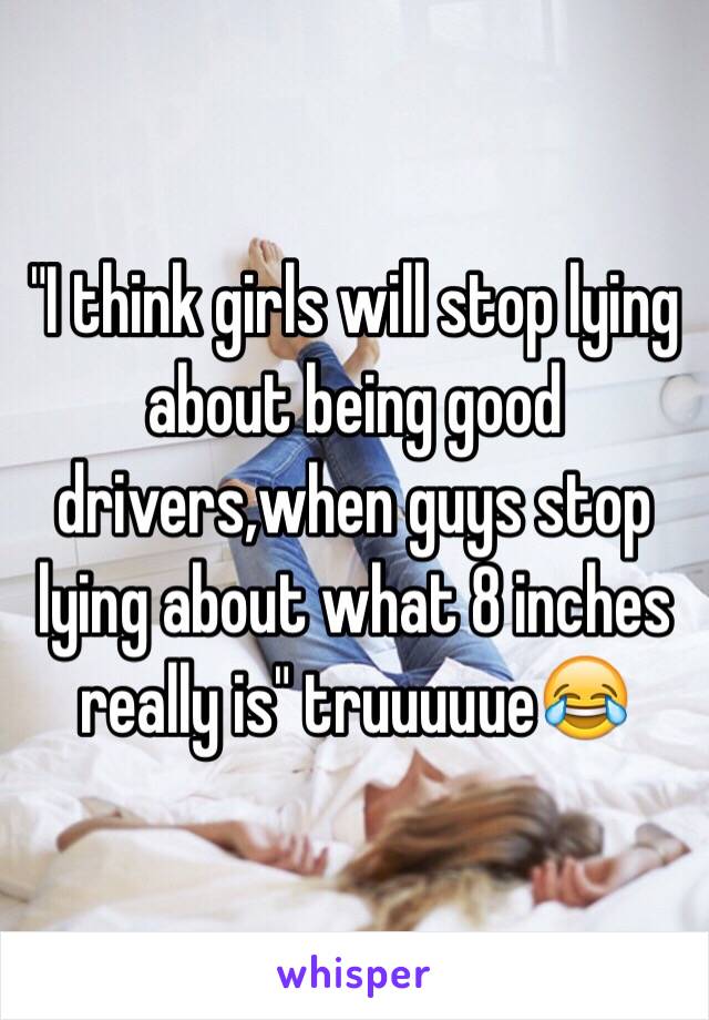 "I think girls will stop lying about being good drivers,when guys stop lying about what 8 inches really is" truuuuue😂