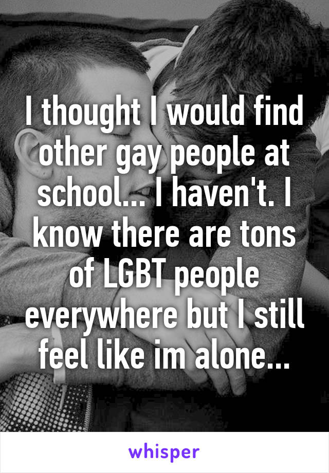 I thought I would find other gay people at school... I haven't. I know there are tons of LGBT people everywhere but I still feel like im alone...