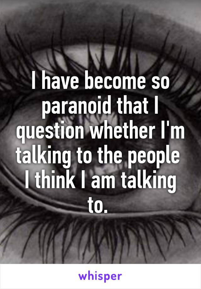 I have become so paranoid that I question whether I'm talking to the people 
I think I am talking to. 