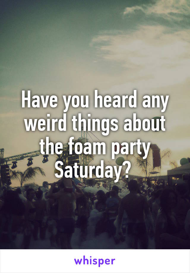 Have you heard any weird things about the foam party Saturday? 