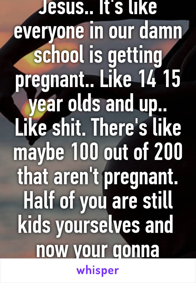 Jesus.. It's like everyone in our damn school is getting pregnant.. Like 14 15 year olds and up.. Like shit. There's like maybe 100 out of 200 that aren't pregnant. Half of you are still kids yourselves and 
now your gonna raise a kid...