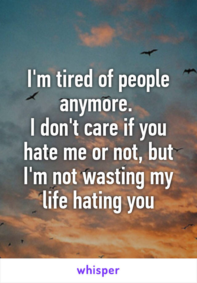 I'm tired of people anymore. 
I don't care if you hate me or not, but I'm not wasting my life hating you