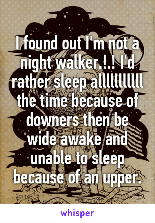 I found out I'm not a night walker.!.! I'd rather sleep alllllllllll the time because of downers then be wide awake and unable to sleep because of an upper.