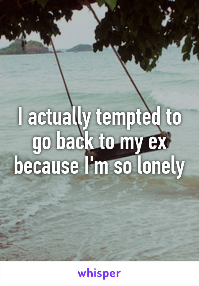 I actually tempted to go back to my ex because I'm so lonely