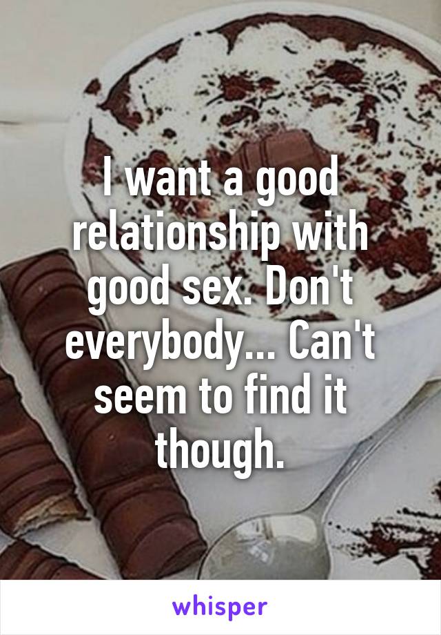 I want a good relationship with good sex. Don't everybody... Can't seem to find it though.