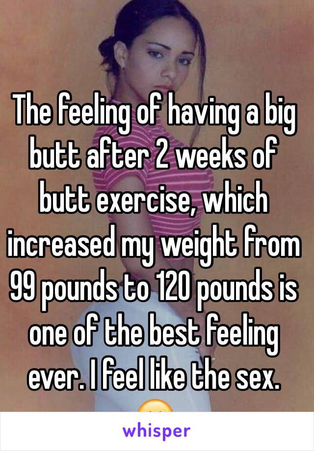 The feeling of having a big butt after 2 weeks of butt exercise, which increased my weight from 99 pounds to 120 pounds is one of the best feeling ever. I feel like the sex. 😊