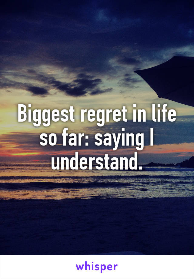 Biggest regret in life so far: saying I understand.