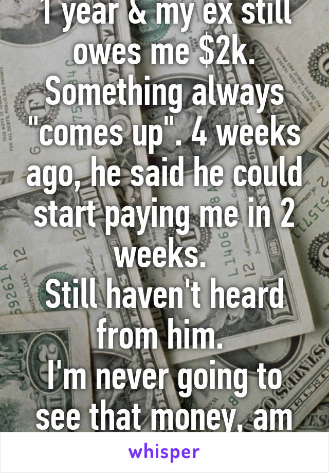 1 year & my ex still owes me $2k. Something always "comes up". 4 weeks ago, he said he could start paying me in 2 weeks. 
Still haven't heard from him. 
I'm never going to see that money, am I? 