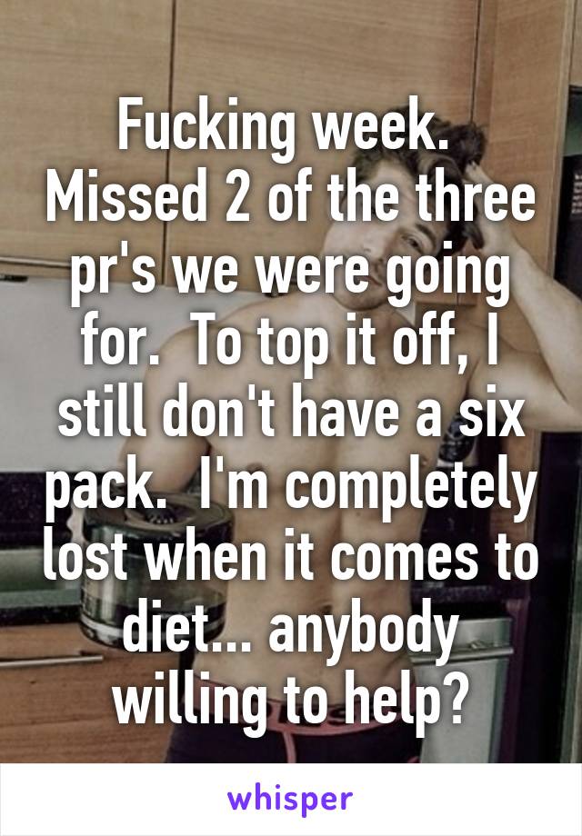 Fucking week.  Missed 2 of the three pr's we were going for.  To top it off, I still don't have a six pack.  I'm completely lost when it comes to diet... anybody willing to help?