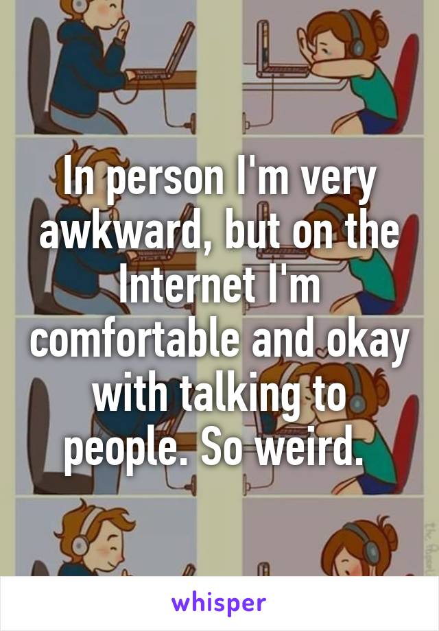 In person I'm very awkward, but on the Internet I'm comfortable and okay with talking to people. So weird. 