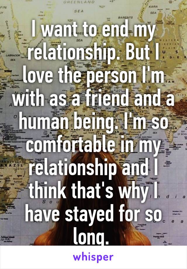 I want to end my relationship. But I love the person I'm with as a friend and a human being. I'm so comfortable in my relationship and I think that's why I have stayed for so long. 