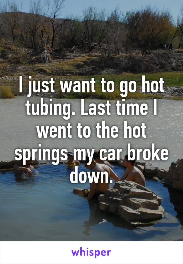 I just want to go hot tubing. Last time I went to the hot springs my car broke down.