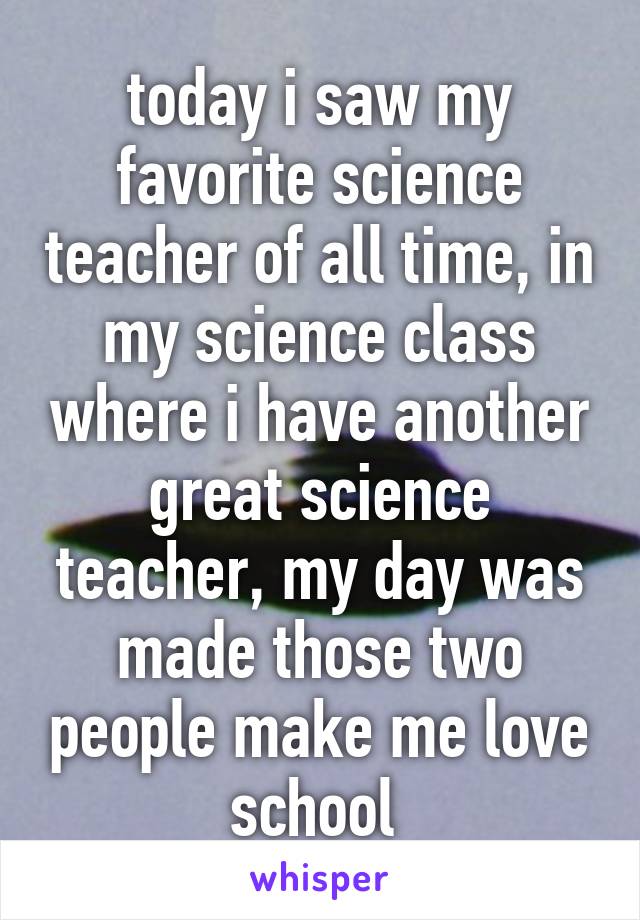 today i saw my favorite science teacher of all time, in my science class where i have another great science teacher, my day was made those two people make me love school 