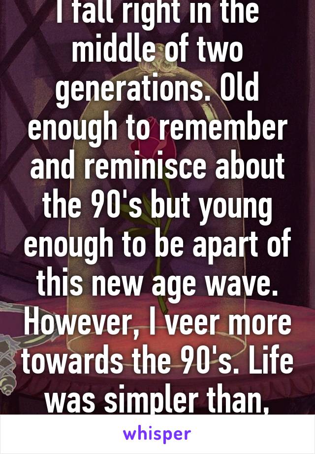 I fall right in the middle of two generations. Old enough to remember and reminisce about the 90's but young enough to be apart of this new age wave. However, I veer more towards the 90's. Life was simpler than, personally speaking. 