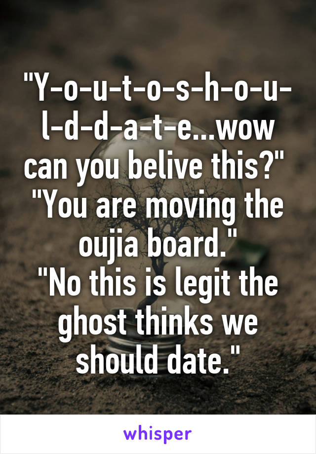 "Y-o-u-t-o-s-h-o-u-l-d-d-a-t-e...wow can you belive this?" 
"You are moving the oujia board."
"No this is legit the ghost thinks we should date."