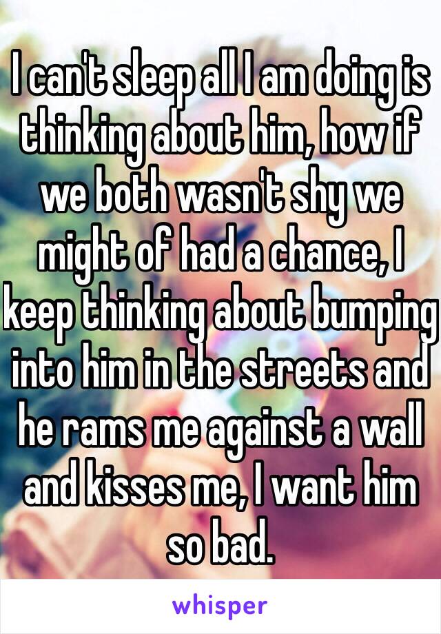 I can't sleep all I am doing is thinking about him, how if we both wasn't shy we might of had a chance, I keep thinking about bumping into him in the streets and he rams me against a wall and kisses me, I want him so bad.