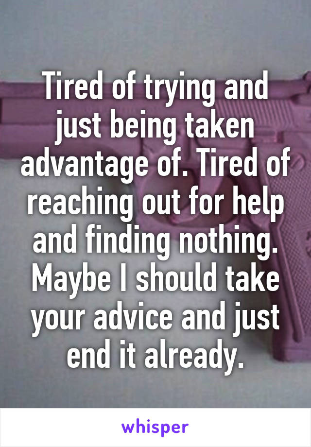 Tired of trying and just being taken advantage of. Tired of reaching out for help and finding nothing. Maybe I should take your advice and just end it already.