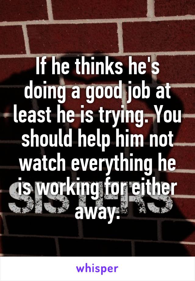 If he thinks he's doing a good job at least he is trying. You should help him not watch everything he is working for either away.