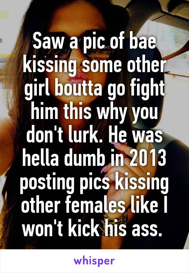 Saw a pic of bae kissing some other girl boutta go fight him this why you don't lurk. He was hella dumb in 2013 posting pics kissing other females like I won't kick his ass. 