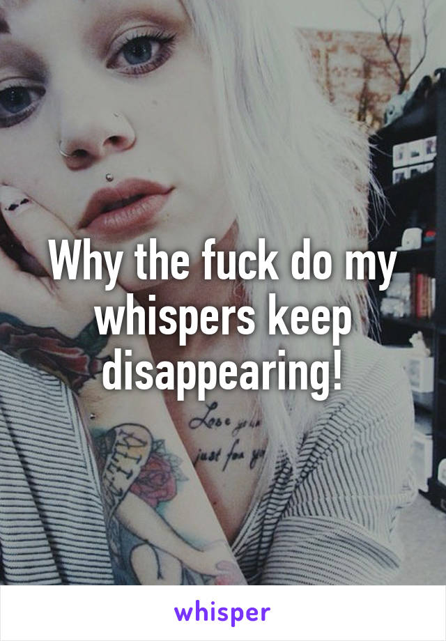 Why the fuck do my whispers keep disappearing!