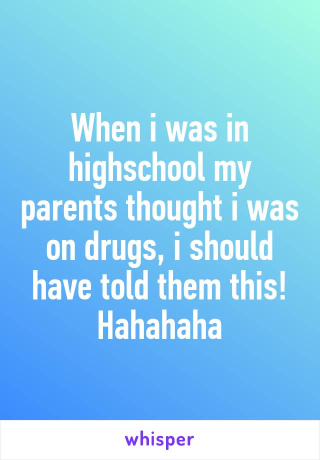 When i was in highschool my parents thought i was on drugs, i should have told them this! Hahahaha