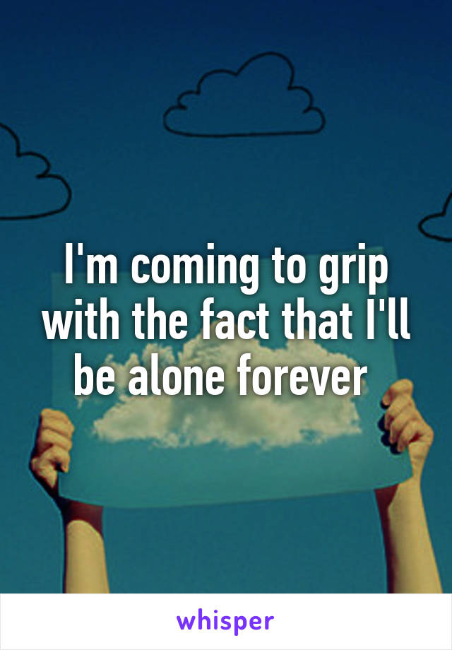 I'm coming to grip with the fact that I'll be alone forever 