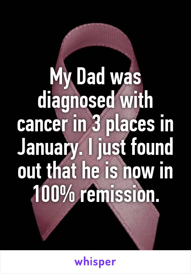 My Dad was diagnosed with cancer in 3 places in January. I just found out that he is now in 100% remission.