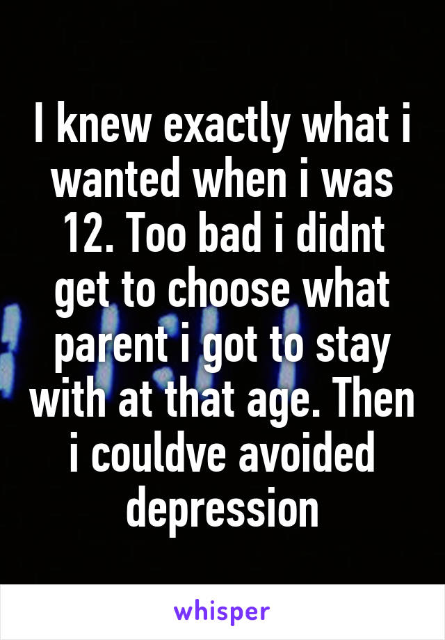 I knew exactly what i wanted when i was 12. Too bad i didnt get to choose what parent i got to stay with at that age. Then i couldve avoided depression