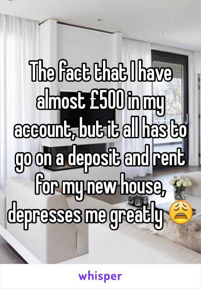 The fact that I have almost £500 in my account, but it all has to go on a deposit and rent for my new house, depresses me greatly 😩