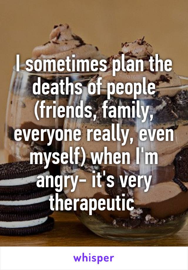 I sometimes plan the deaths of people (friends, family, everyone really, even myself) when I'm angry- it's very therapeutic 