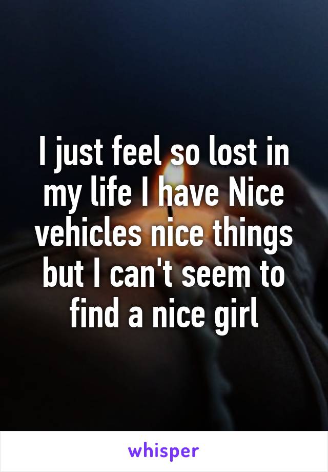 I just feel so lost in my life I have Nice vehicles nice things but I can't seem to find a nice girl