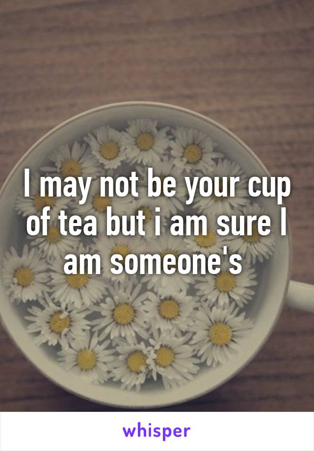 I may not be your cup of tea but i am sure I am someone's 