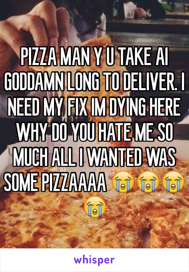 PIZZA MAN Y U TAKE AI GODDAMN LONG TO DELIVER. I NEED MY FIX IM DYING HERE WHY DO YOU HATE ME SO MUCH ALL I WANTED WAS SOME PIZZAAAA 😭😭😭😭