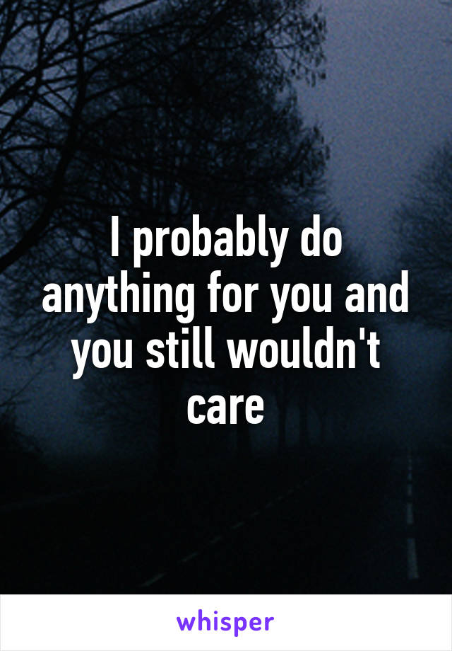 I probably do anything for you and you still wouldn't care