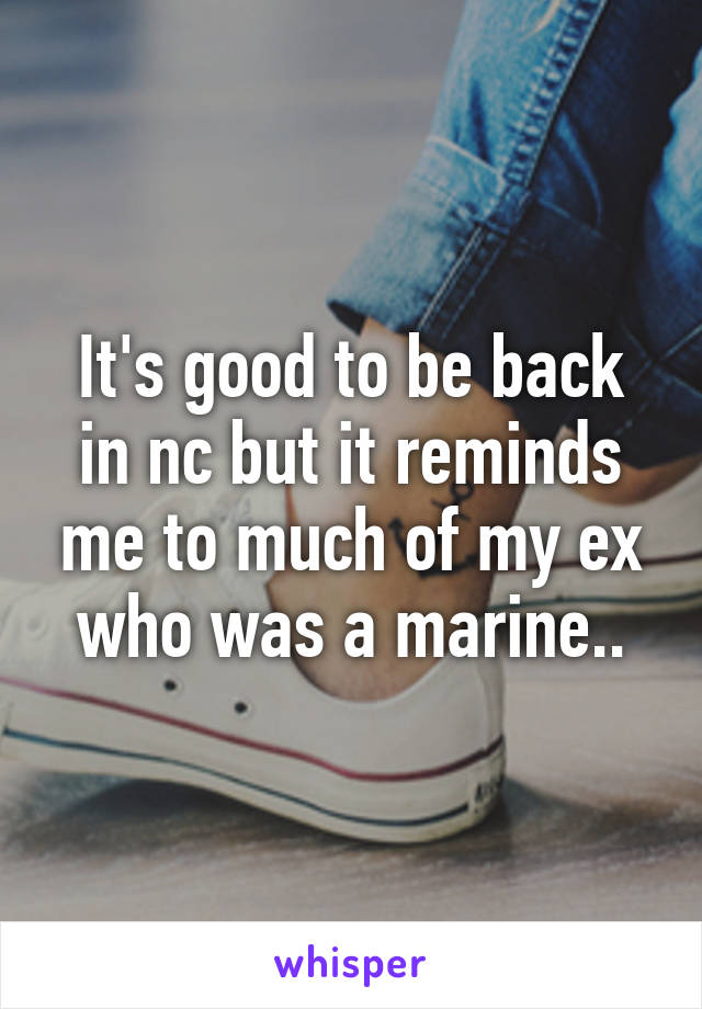 It's good to be back in nc but it reminds me to much of my ex who was a marine..