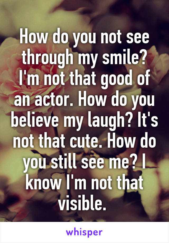 How do you not see through my smile? I'm not that good of an actor. How do you believe my laugh? It's not that cute. How do you still see me? I know I'm not that visible. 