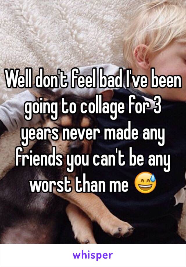 Well don't feel bad I've been going to collage for 3 years never made any friends you can't be any worst than me 😅