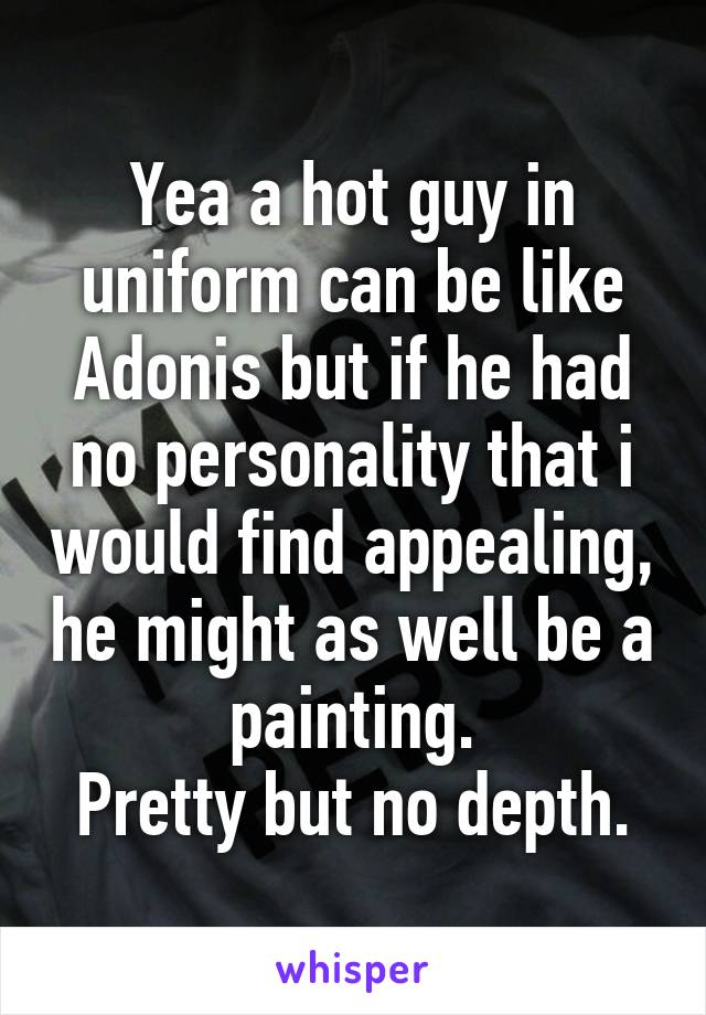 Yea a hot guy in uniform can be like Adonis but if he had no personality that i would find appealing, he might as well be a painting.
Pretty but no depth.