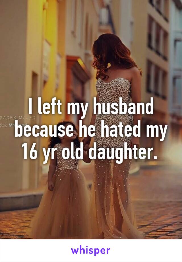 I left my husband because he hated my 16 yr old daughter. 