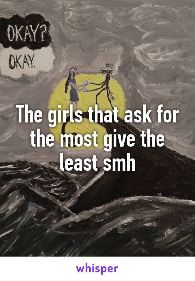 The girls that ask for the most give the least smh